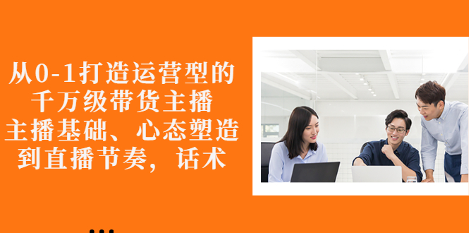 【副业项目3141期】怎样从0-1打造运营型的千万级带货主播：主播基础、心态塑造，到直播节奏，话术-吉祥副业