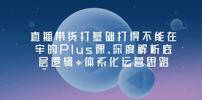 【副业项目3627期】直播带货运营培训课程：深度解析底层逻辑+体系化运营思路-吉祥副业