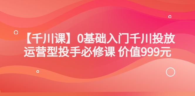 【副业项目3750期】交个朋友千川课：0基础入门千川投放，运营型投手必修课-吉祥副业