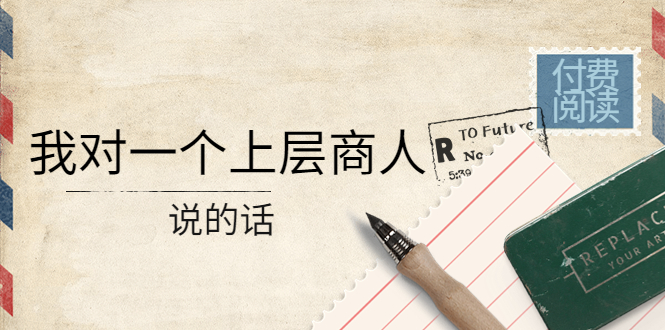 【副业项目4378期】某公众号付费阅读：我对一个上层商人说的话（价值500元付费文章）-吉祥副业