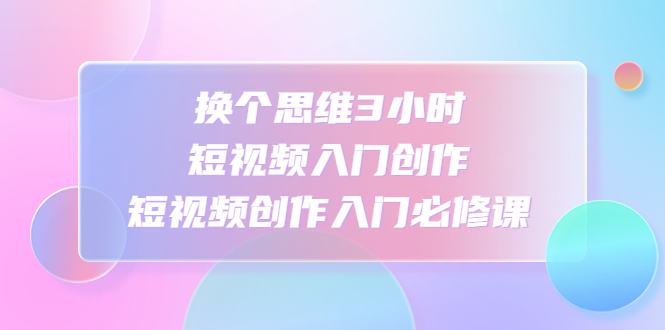 【副业项目4934期】换个思维3小时短视频入门创作，短视频创作入门必修课-吉祥副业