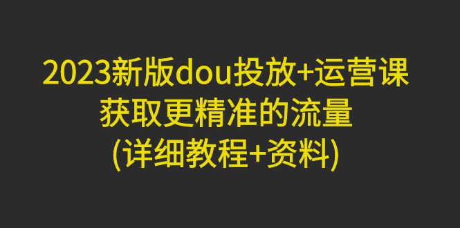 【副业项目5046期】2023新版dou投放+运营课：获取更精准的流量(详细教程+资料)-吉祥副业