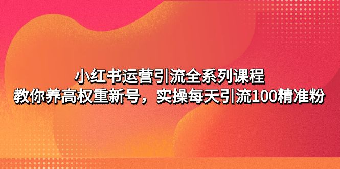【副业项目5144期】小红书运营引流全系列课程：教你养高权重新号，实操每天引流100精准粉-吉祥副业