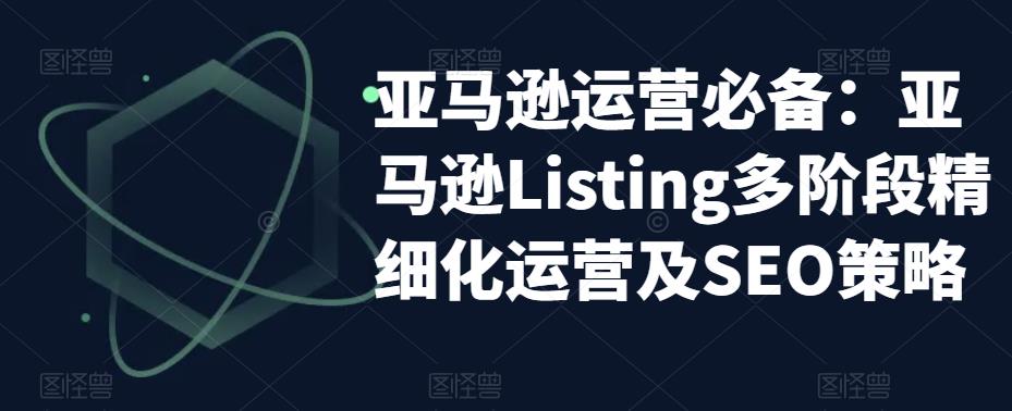 【副业项目5572期】亚马逊2023运营实操：亚马逊Listing多阶段/精细化运营及SEO策略-吉祥副业