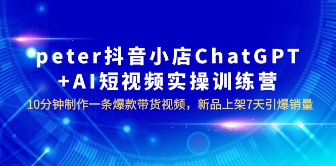 【副业项目6296期】peter抖音小店ChatGPT+AI短视频实训 10分钟做一条爆款带货视频 7天引爆销量-吉祥副业