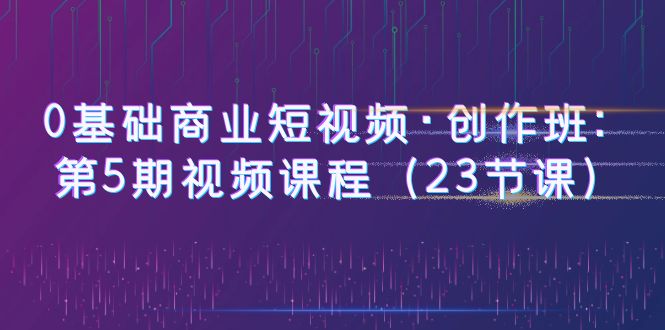 【副业项目6157期】0基础商业短视频·创作班：第5期视频课程（23节课）-吉祥副业