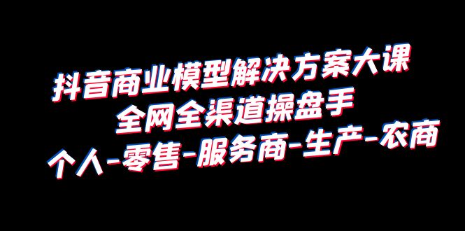 【副业项目6432期】抖音商业 模型解决方案大课 全网全渠道操盘手 个人-零售-服务商-生产-农商-吉祥副业