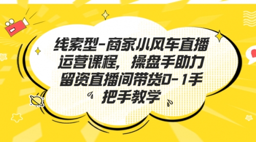 【副业项目7258期】商家小风车直播运营课程，操盘手助力留资直播间带货0-1手把手教学-吉祥副业