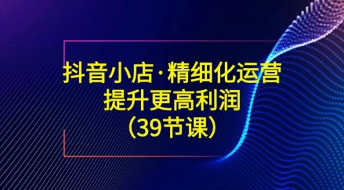【副业8917期】抖音小店·精细化运营：提升·更高利润（39节课）-吉祥副业