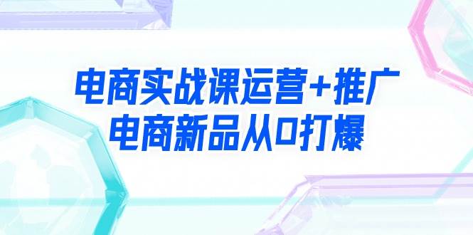 电商实战课运营+推广，电商新品从0打爆（99节视频课）-吉祥副业
