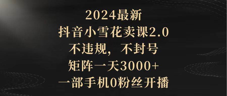 2024最新抖音小雪花卖课2.0 不违规 不封号 矩阵一天3000+一部手机0粉丝开播-吉祥副业
