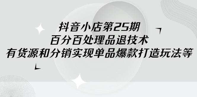 抖音小店-第25期，百分百处理品退技术，有货源和分销实现单品爆款打造玩法-吉祥副业