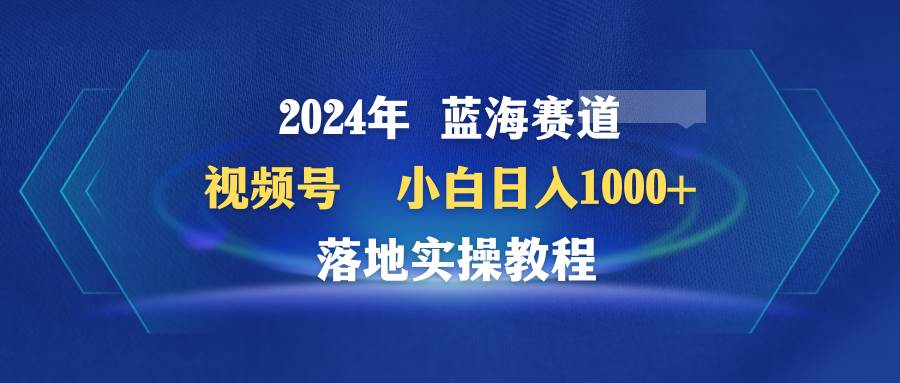 2024年蓝海赛道 视频号  小白日入1000+ 落地实操教程-吉祥副业