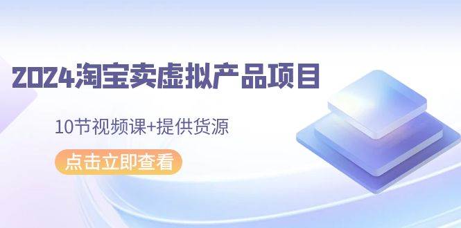2024淘宝卖虚拟产品项目，10节视频课+提供货源-吉祥副业