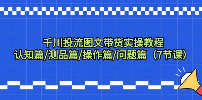 千川投流图文带货实操教程：认知篇/测品篇/操作篇/问题篇（7节课）-吉祥副业