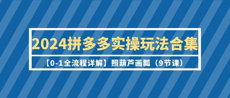 2024拼多多实操玩法合集【0-1全流程详解】照葫芦画瓢（9节课）-吉祥副业