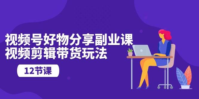 视频号好物分享副业课，视频剪辑带货玩法（12节课）-吉祥副业