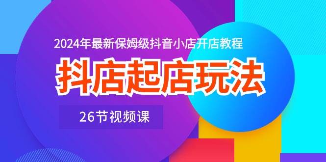 抖店起店玩法，2024年最新保姆级抖音小店开店教程（26节视频课）-吉祥副业