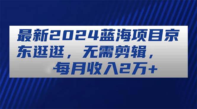最新2024蓝海项目京东逛逛，无需剪辑，每月收入2万+-吉祥副业