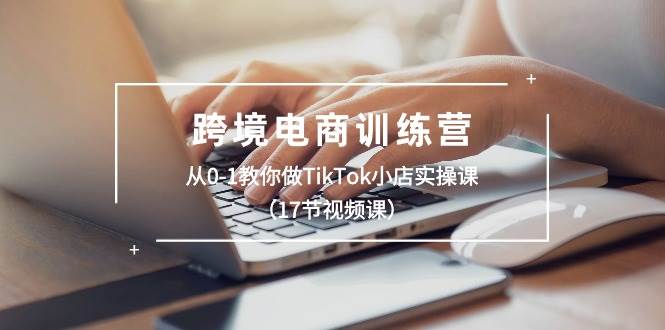 跨境电商训练营：从0-1教你做TikTok小店实操课（17节视频课）-吉祥副业