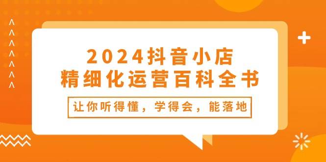 2024抖音小店-精细化运营百科全书：让你听得懂，学得会，能落地（34节课）-吉祥副业