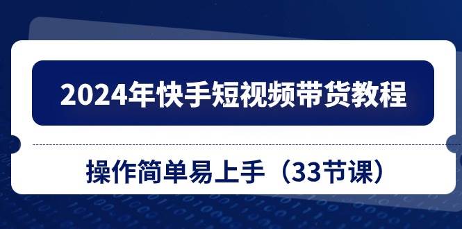 2024年快手短视频带货教程，操作简单易上手（33节课）-吉祥副业