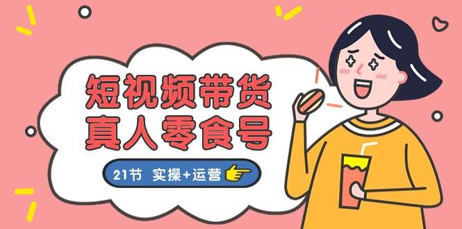 短视频带货真人零食号：更全面的零食带货教程：21节 实操+运营-吉祥副业