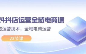 2024抖店运营-全域电商课,小店运营技术,全域电商运营(23节课)-吉祥副业