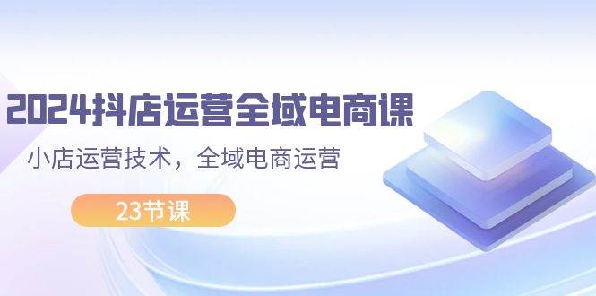 2024抖店运营-全域电商课，小店运营技术，全域电商运营（23节课）-吉祥副业