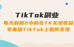 TikTok副业：每天利用2小时在TK实现收益，零基础TikTok上如何变现，34节程-吉祥副业