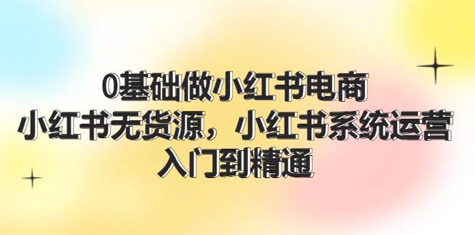 0基础做小红书电商，小红书无货源，小红书系统运营，入门到精通 (70节)-吉祥副业