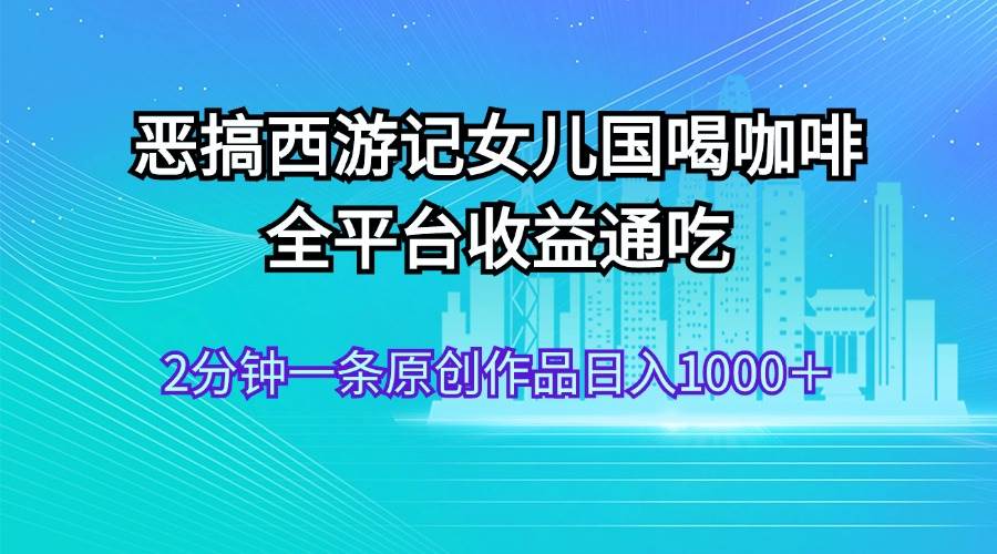 恶搞西游记女儿国喝咖啡 全平台收益通吃 2分钟一条原创作品日入1000＋-吉祥副业
