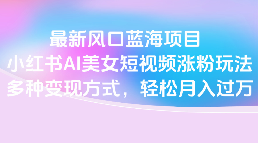 最新风口蓝海项目，小红书AI美女短视频涨粉玩法，多种变现方式轻松月入过万-吉祥副业