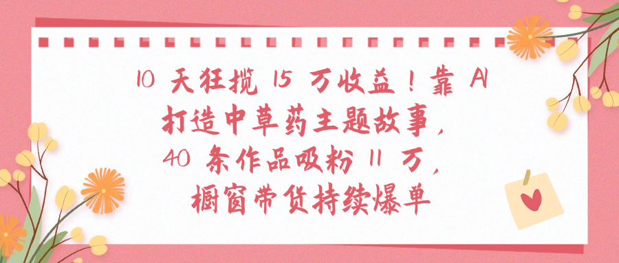 10天狂揽 15 万收益!靠 A打造中草药主题故事40 条作品吸粉11万橱窗带货持续爆单-吉祥副业