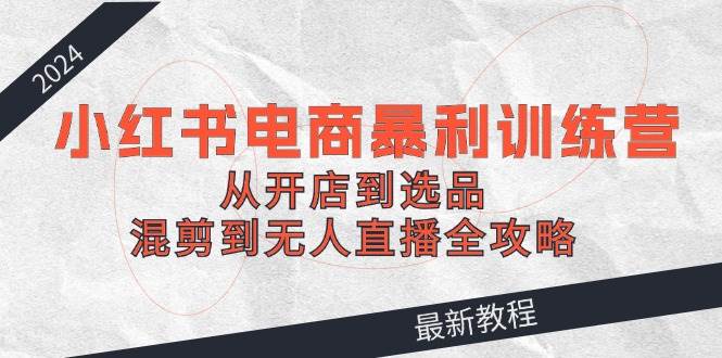 2024小红书电商暴利训练营：从开店到选品，混剪到无人直播全攻略-吉祥副业